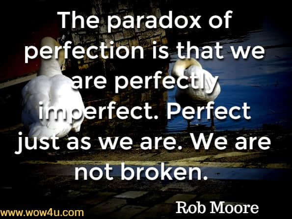 The paradox of perfection is that we are perfectly imperfect. Perfect just as we are. We are not broken. Rob Moore, Start now get perfect later 
