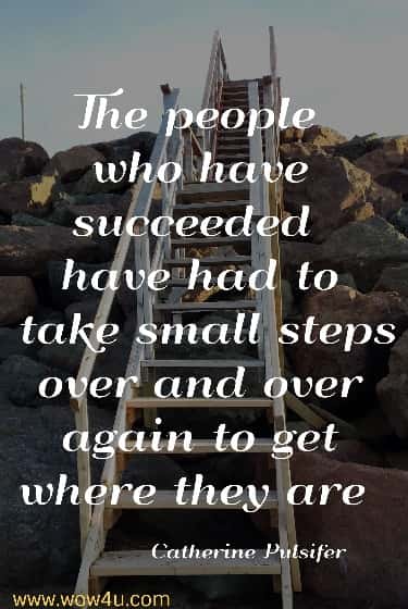 The people who have succeeded have had to take small steps over and over again to get where they are 
 Catherine Pulsifer