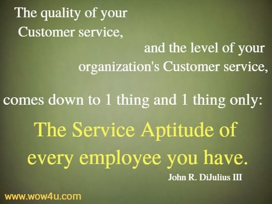 The quality of 
your Customer service, and the level of your organization's Customer 
service, comes down to one thing and one thing only: 
The Service Aptitude of every employee you have.
   John R. DiJulius III