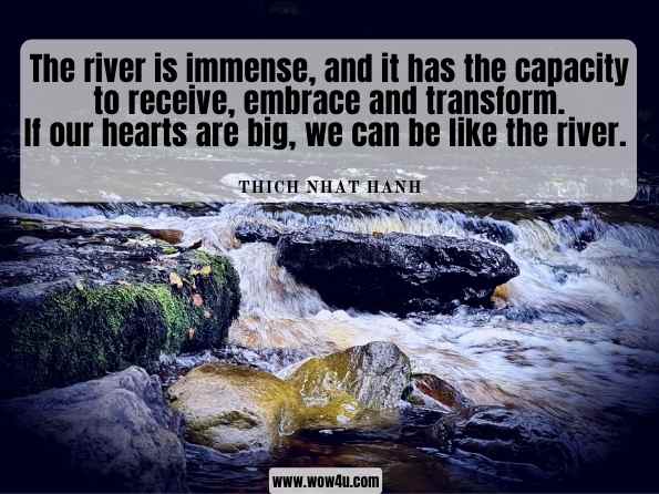 The river is immense, and it has the capacity to receive, embrace and transform. If our hearts are big, we can be like the river. Thich Nhat Hanh, Teachings on Love: Easyread Edition