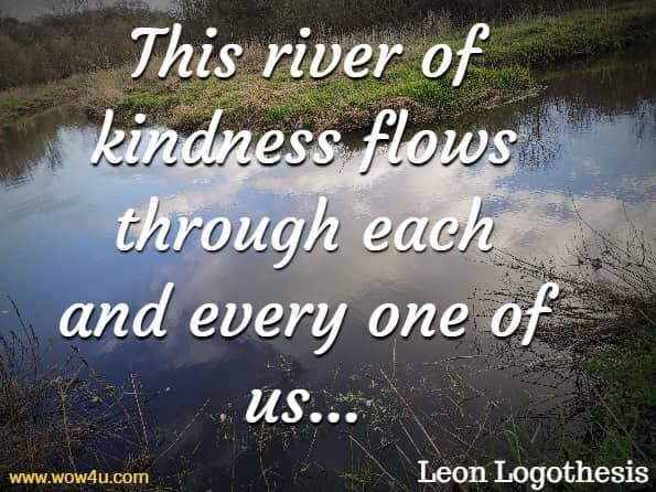 This river of kindness flows through each and every one of us, connecting us. Because kindness is more than just medicine. The act of giving and receiving is where the real magic of human connection occurs.Leon Logothesis, The Kindness Diaries
