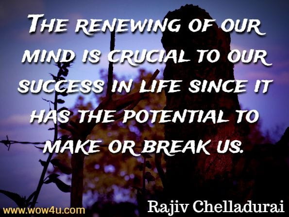 The renewing of our mind is crucial to our success in life since it has the potential to make or break us. Rajiv Chelladurai, Wisdom Workout
