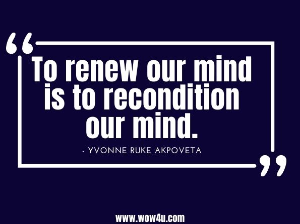 To renew our mind is to recondition our mind. Yvonne Ruke Akpoveta, The Change You Want! Change Your Mindset, and Change Your Life