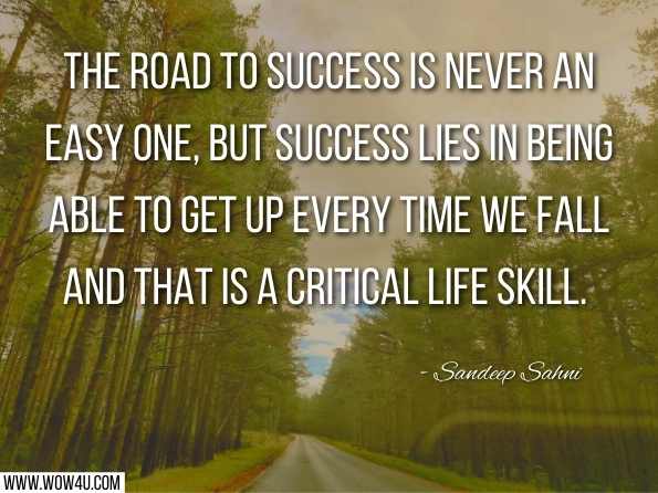 The road to success is never an easy one, but success lies in being able to get up every time we fall and that is a critical life skill. Sandeep Sahni, Dear Son: Life Lessons from a Father  