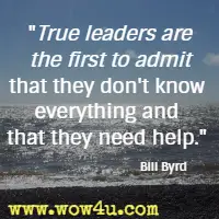 True leaders are the first to admit that they don't know everything and that they need help. Bill Byrd