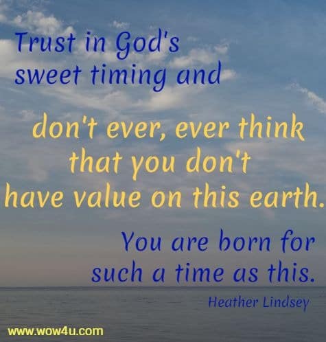 Trust in God's sweet timing and don't ever, ever think that you don't 
have value on this earth. You are born for such a time as this. Heather Lindsey