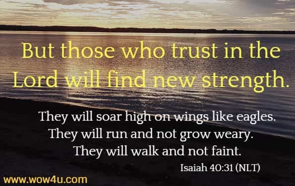 But those who trust in the Lord will find new strength.
    They will soar high on wings like eagles.
They will run and not grow weary.
    They will walk and not faint.  Isaiah 40:31 (NLT)
