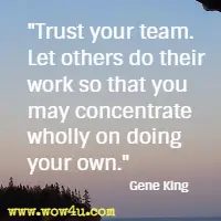 Trust your team. Let others do their work so that you may concentrate wholly on doing your own. Gene King