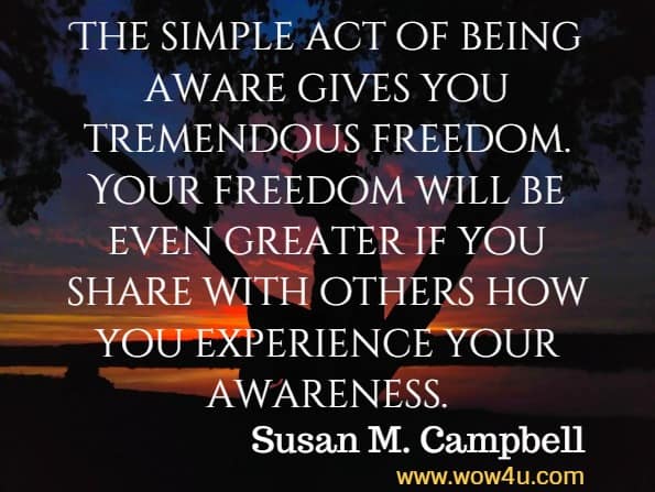 The simple act of being aware gives you tremendous freedom. Your freedom will be even greater if you share with others how you experience your awareness. Susan M. Campbell, Getting Real