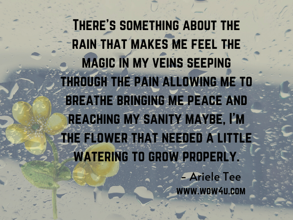 There's something about the rain that makes me feel the magic in my veins seeping through the pain allowing me to breathe bringing me peace and reaching my sanity maybe, I'm the flower that needed a little watering to grow properly. Ariele Tee, Silent Muse Poetry: A Tale of Heartbreak and Becoming  