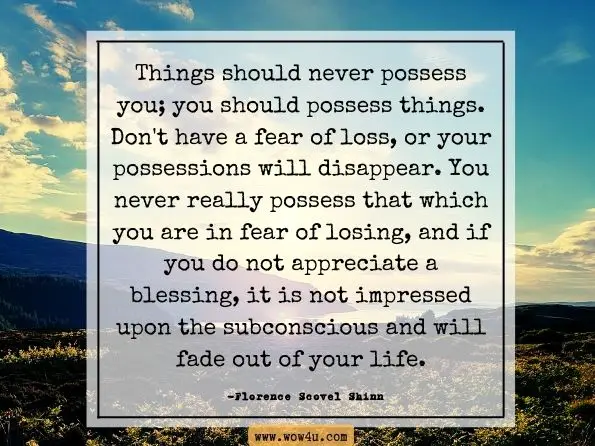 Things should never possess you; you should possess things. Don't have a fear of loss, or your possessions will disappear. You never really possess that which you are in fear of losing, and if you do not appreciate a blessing, it is not impressed upon the subconscious and will fade out of your life. Florence Scovel Shinn, The Magic Path of Intuition 
