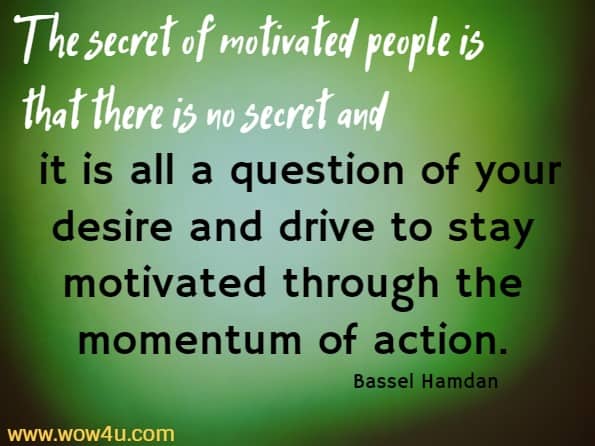 The secret of motivated people is that there is no secret and it is all a question of your desire and drive to stay motivated through the momentum of action.
  Bassel Hamdan