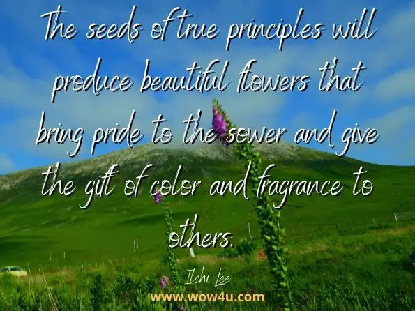 The seeds of true principles will produce beautiful flowers that bring pride to the sower and give the gift of color and fragrance to others. Ilchi Lee, Living Tao: Timeless Principles for Everyday Enlightenment 