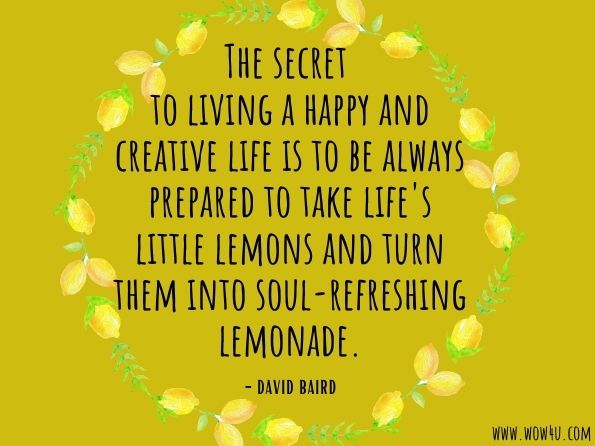 The secret to living a happy and creative life is to be always prepared to take life's little lemons and turn them into soul-refreshing lemonade. David Baird, Make Lemonade Out of Lemons 