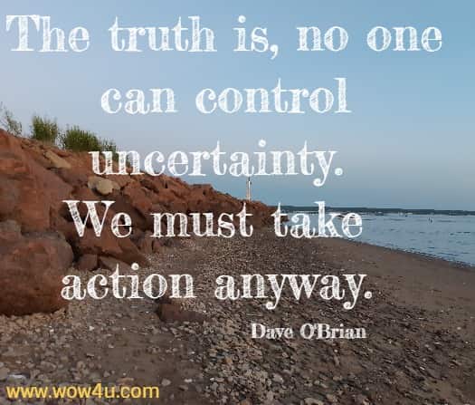 The truth is, no one can control uncertainty. We must take action anyway. 
  Dave O'Brian