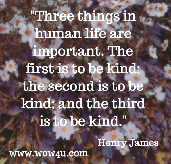 Three things in human life are important.  The first is to be kind; the second is to be kind; and the third is to be kind.  Henry James