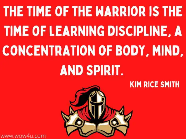 The time of the Warrior is the time of learning discipline, a concentration of body, mind, and spirit.  Kim Rice Smith, Heart of a Warrior
