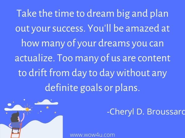 Take the time to dream big and plan out your success. You'll be amazed at how many of your dreams you can actualize. Too many of us are content to drift from day to day without any definite goals or plans.
