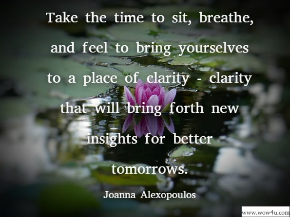 Take the time to sit, breathe, and feel to bring yourselves to a place of clarity —clarity that will bring forth new insights for better tomorrows. Joanna Alexopoulos, Awaken To Your Truth