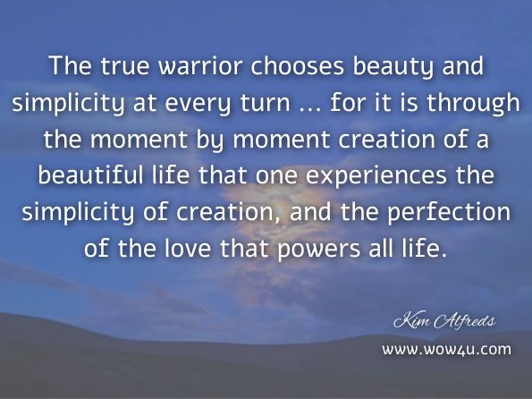 The true warrior chooses beauty and simplicity at every turn ... for it is through the moment by moment creation of a beautiful life that one experiences the simplicity of creation, and the perfection of the love that powers all life. Kim Alfreds, Daily Warrior: Daily Meanderings of an Old Warrior
