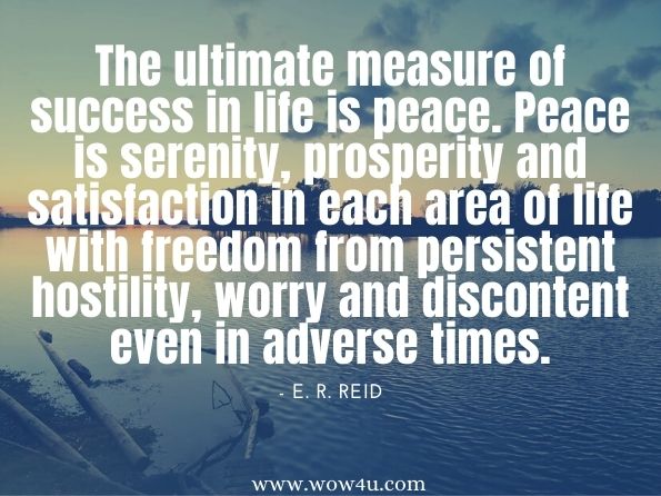 The ultimate measure of success in life is peace. Peace is serenity, prosperity and satisfaction in each area of life with freedom from persistent hostility, worry and discontent even in adverse times. E. R. Reid (Eleanor Reid), Live For Results: From Purpose to Plan to Destiny