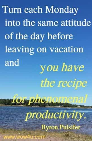 Turn each Monday into the same attitude of the day before
 leaving on vacation and you have the recipe for phenomenal productivity.
   Byron Pulsifer