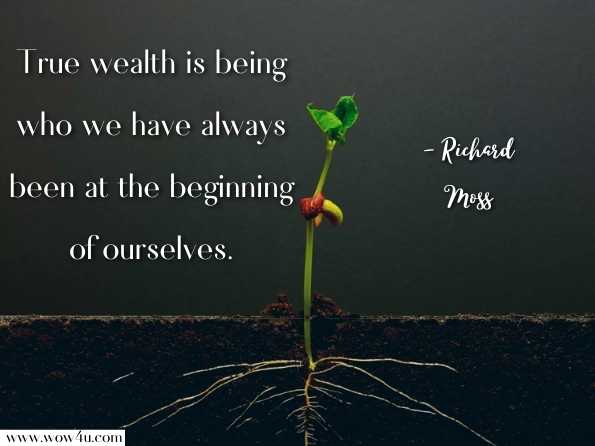 True wealth is being who we have always been at the beginning of ourselves. Richard Moss, MD, The Mandala of Being: Discovering the Power of Awareness 