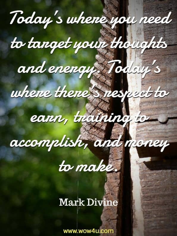 Today’s where you need to target your thoughts and energy. Today’s where there’s respect to earn, training to accomplish, and money to make. Mark Divine , Unbeatable Mind