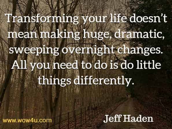 Transforming your life doesn’t mean making huge, dramatic, sweeping overnight changes. All you need to do is do little things differently. Jeff Haden, Transform.
