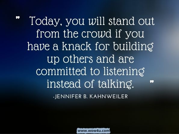 Today, you will stand out from the crowd if you have a knack for building up others and are committed to listening instead of talking.Quiet Influence: The Introvert's Guide to Making a Difference.Jennifer B. Kahnweiler