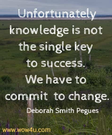 Unfortunately knowledge is not the single key to success. We have to commit to change.
Deborah Smith Pegues