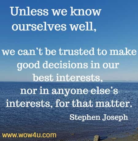 Unless we know ourselves well, we can’t be trusted to make good decisions in our best interests, nor in anyone else’s interests, for that matter.
Stephen Joseph