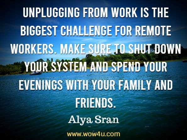 Unplugging from work is the biggest challenge for remote workers. Make sure to shut down your system and spend your evenings with your family and friends. 
