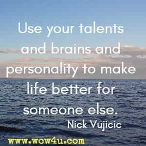 Use your talents and brains and personality to make life better for someone else.  Nick Vujicic