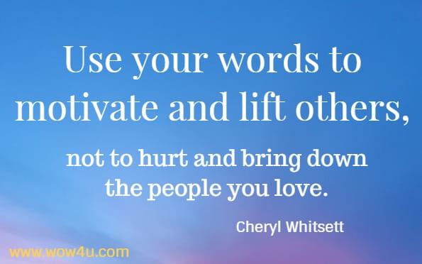 Use your words to motivate and lift others, not to hurt and bring down the people you love.
 Cheryl Whitsett