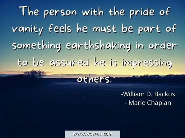 The person with the pride of vanity feels he must be part of something earthshaking in order to be assured he is impressing others. William D. Backus, ‎Marie Chapian, Why Do I Do what I Don't Want to Do
