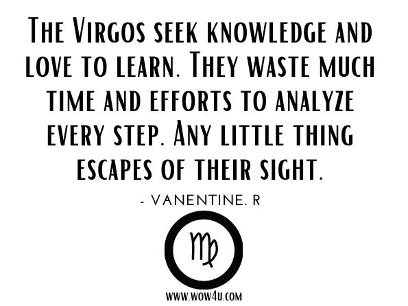 The Virgos seek knowledge and love to learn. They waste much time and efforts to analyze every step. Any little thing escapes of their sight.
Vanentine. R, Zodiac Astrology

