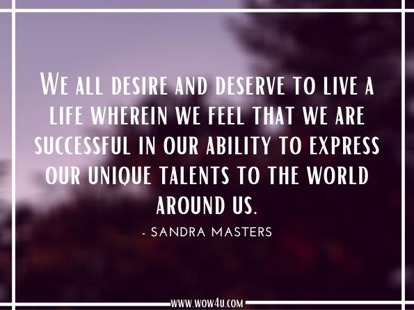 We all desire and deserve to live a life wherein we feel that we are successful in our ability to express our unique talents to the world around us.Sandra Masters. The Happiness Book