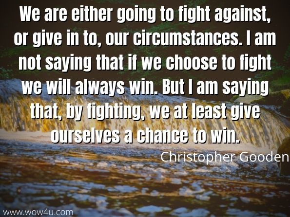 We are either going to fight against, or give in to, our circumstances. I am not saying that if we choose to fight we will always win. But I am saying that, by fighting, we at least give ourselves a chance to win. 
