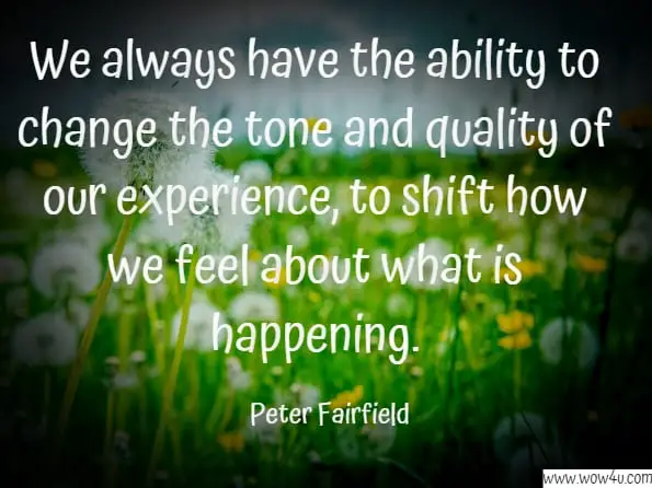 We always have the ability to change the tone and quality of our experience, to shift how we feel about what is happening. Peter Fairfield,Deep Happy: How to Get There and Always Find Your Way Back