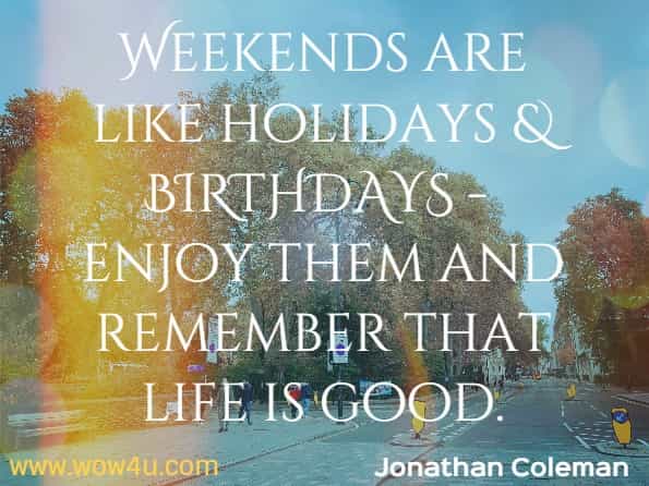 Weekends are like holidays and Birthdays - enjoy them and remember that life is good.  Jonathan Coleman