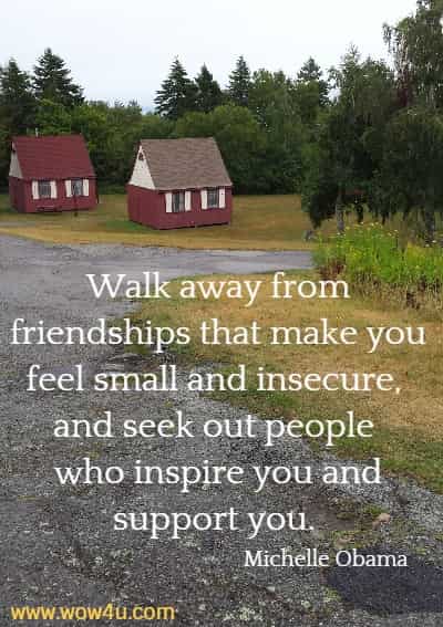Walk away from friendships that make you feel small and insecure, 
and seek out people who inspire you and support you. Michelle Obama 