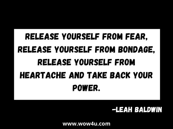 Release yourself from fear, release yourself from bondage, release yourself from heartache and take back your power.
Leah Baldwin, Choose Your Greatest Reality
