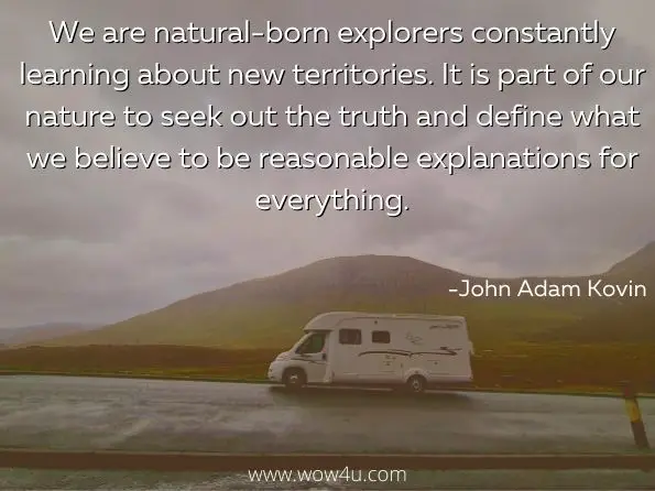 We are natural-born explorers constantly learning about new territories. It is part of our nature to seek out the truth and define what we believe to be reasonable explanations for everything. John Adam Kovin