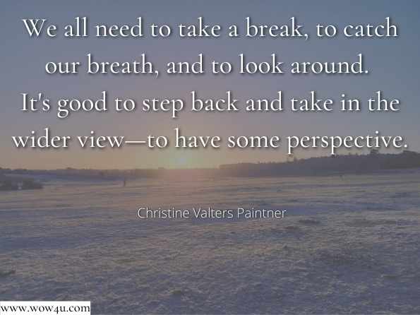 We all need to take a break, to catch our breath, and to look around. It's good to step back and take in the wider view—to have some perspective. Christine Valters Paintner,Sacred Time: Embracing an Intentional Way of Life 