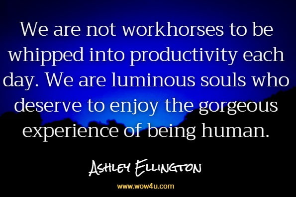 We are not workhorses to be whipped into productivity each day. We are luminous souls who deserve to enjoy the gorgeous experience of being human.Ashley Ellington Brown, A Beautiful Morning