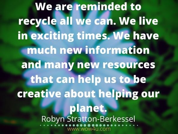 We are reminded to recycle all we can. We live in exciting times. We have much new information and many new resources that can help us to be creative about helping our planet. Robyn Stratton-Berkessel, Appreciative Inquiry for Collaborative Solutions