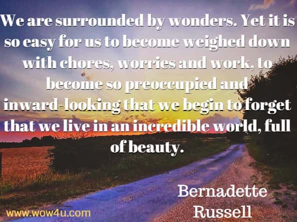 We are surrounded by wonders. Yet it is so easy for us to become weighed down with chores, worries and work, to become so preoccupied and inward-looking that we begin to forget that we live in an incredible world, full of beauty. Bernadette Russell, The Little Book Of Wonder.
