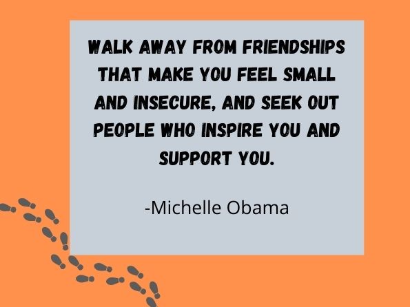 Walk away from friendships that make you feel small and insecure, and seek out people who inspire you and support you. Michelle Obama

