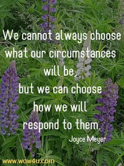We cannot always choose what our circumstances will be, but we can choose how we will respond to them.
Joyce Meyer